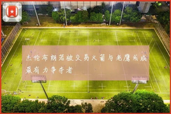杰伦布朗若被交易火箭与老鹰或成最有力争夺者