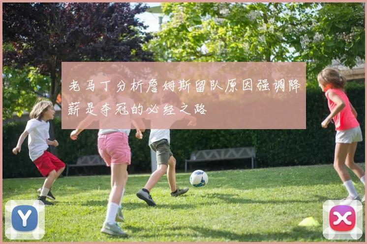 老马丁分析詹姆斯留队原因强调降薪是夺冠的必经之路