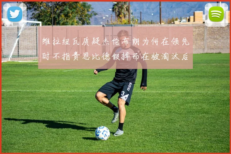 维拉纽瓦质疑杰伦布朗为何在领先时不指责恩比德假摔而在被淘汰后才发声