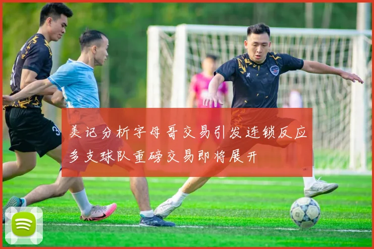 美记分析字母哥交易引发连锁反应多支球队重磅交易即将展开