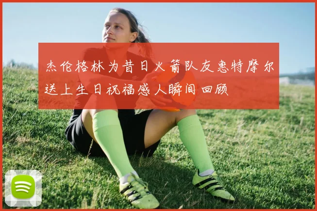 杰伦格林为昔日火箭队友惠特摩尔送上生日祝福感人瞬间回顾