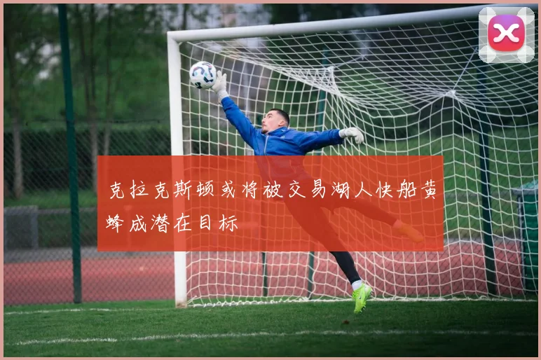 克拉克斯顿或将被交易湖人快船黄蜂成潜在目标