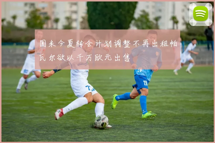 国米今夏转会计划调整不再出租帕瓦尔欲以千万欧元出售