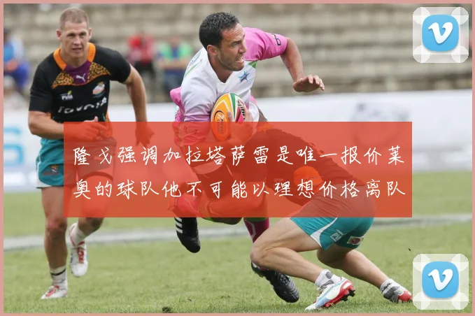 隆戈强调加拉塔萨雷是唯一报价莱奥的球队他不可能以理想价格离队