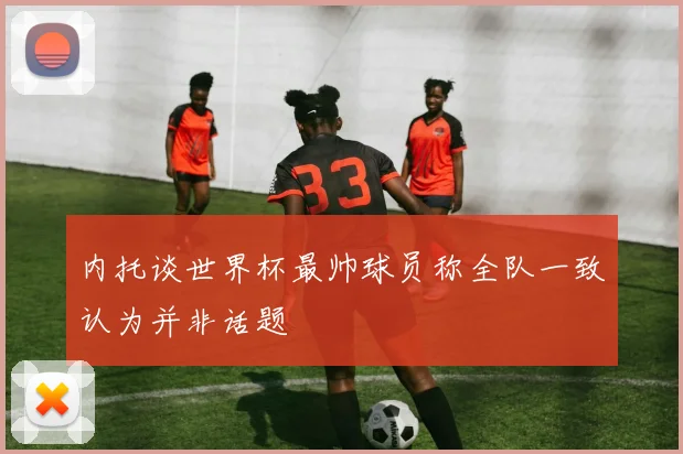 内托谈世界杯最帅球员称全队一致认为并非话题