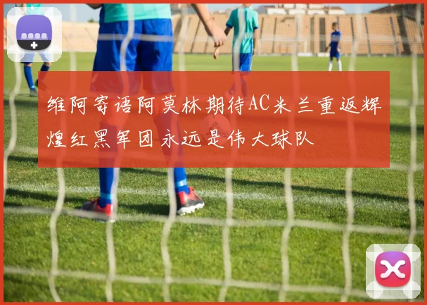 维阿寄语阿莫林期待AC米兰重返辉煌红黑军团永远是伟大球队
