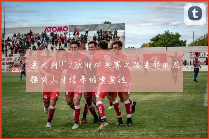 意大利U17欧洲杯决赛之路基耶利尼强调人才培养的重要性