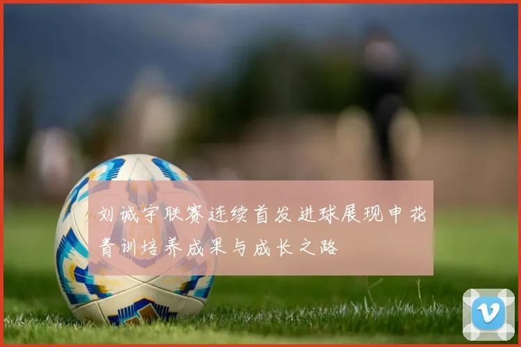 刘诚宇联赛连续首发进球展现申花青训培养成果与成长之路