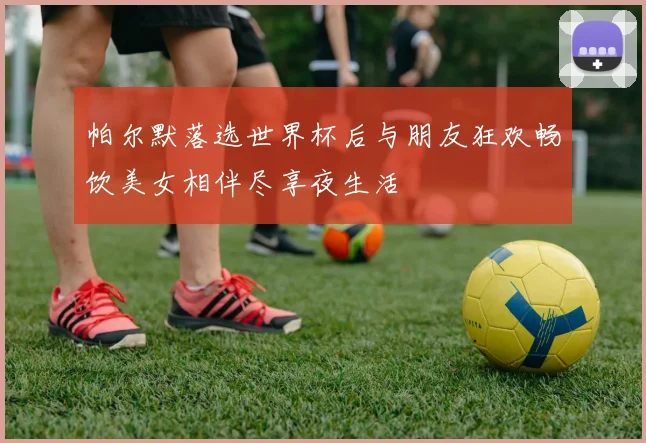 帕尔默落选世界杯后与朋友狂欢畅饮美女相伴尽享夜生活
