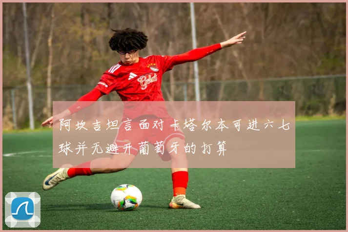 阿坎吉坦言面对卡塔尔本可进六七球并无避开葡萄牙的打算