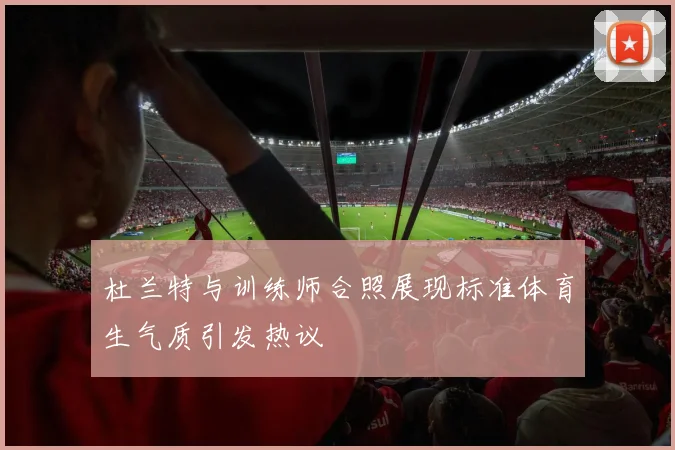 杜兰特与训练师合照展现标准体育生气质引发热议