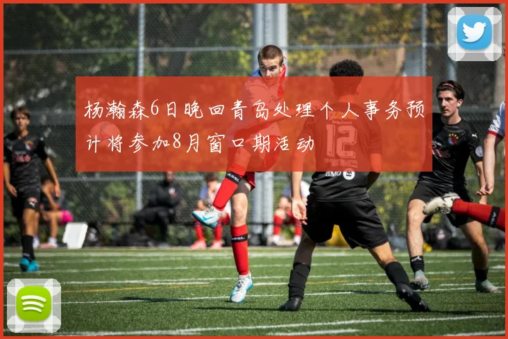 杨瀚森6日晚回青岛处理个人事务预计将参加8月窗口期活动