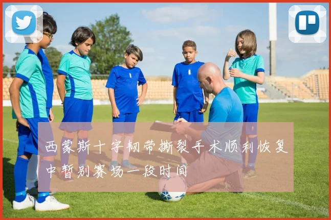 西蒙斯十字韧带撕裂手术顺利恢复中暂别赛场一段时间