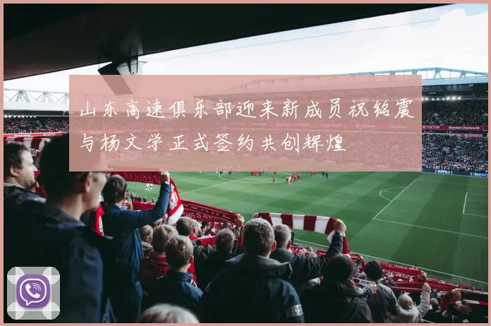 山东高速俱乐部迎来新成员祝铭震与杨文学正式签约共创辉煌