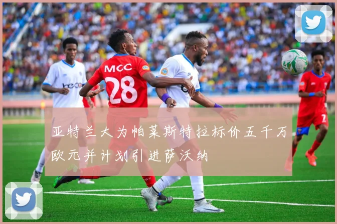 亚特兰大为帕莱斯特拉标价五千万欧元并计划引进萨沃纳