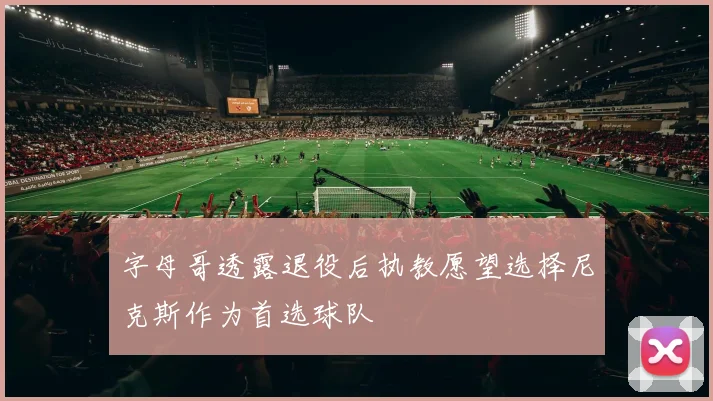字母哥透露退役后执教愿望选择尼克斯作为首选球队