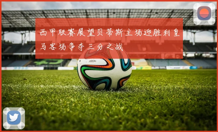 西甲联赛展望贝蒂斯主场迎胜利皇马客场争夺三分之战