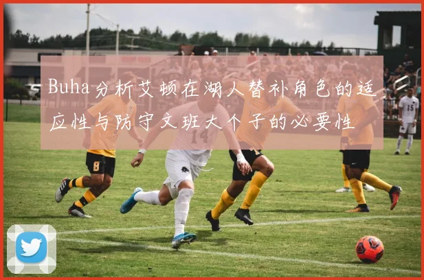 Buha分析艾顿在湖人替补角色的适应性与防守文班大个子的必要性